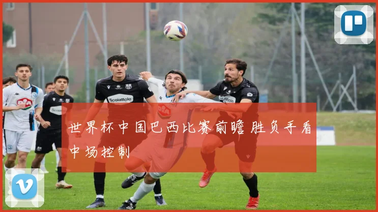 世界杯中国巴西比赛前瞻 胜负手看中场控制