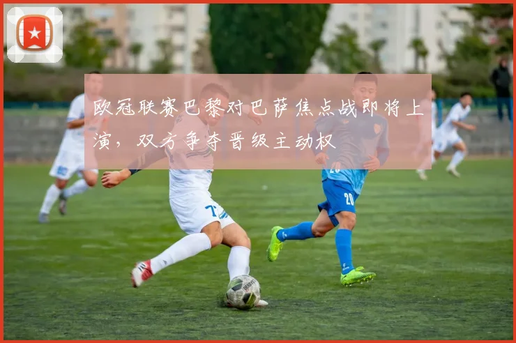 欧冠联赛巴黎对巴萨焦点战即将上演，双方争夺晋级主动权