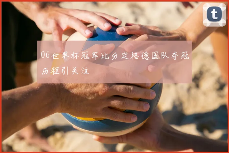 06世界杯冠军比分定格德国队夺冠历程引关注