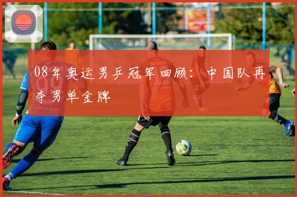 08年奥运男乒冠军回顾：中国队再夺男单金牌