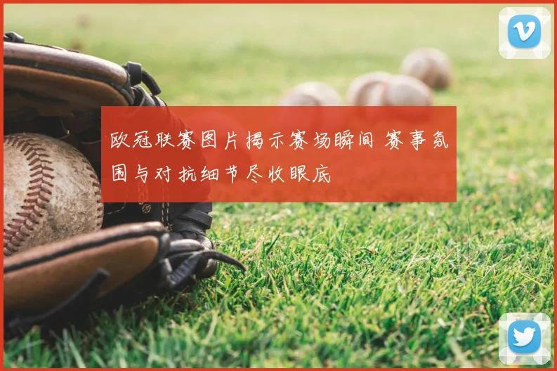 欧冠联赛图片揭示赛场瞬间 赛事氛围与对抗细节尽收眼底