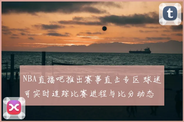 NBA直播吧推出赛事直击专区 球迷可实时追踪比赛进程与比分动态