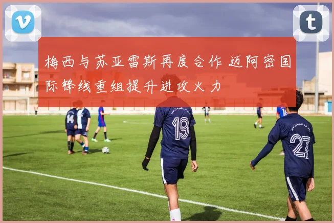 梅西与苏亚雷斯再度合作 迈阿密国际锋线重组提升进攻火力