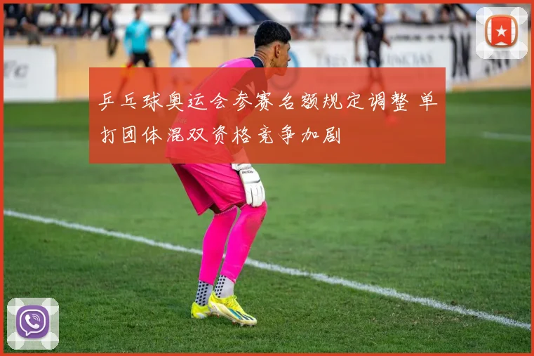 乒乓球奥运会参赛名额规定调整 单打团体混双资格竞争加剧