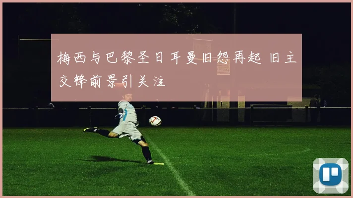 梅西与巴黎圣日耳曼旧怨再起 旧主交锋前景引关注