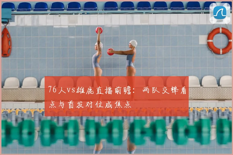 76人vs雄鹿直播前瞻：两队交锋看点与首发对位成焦点