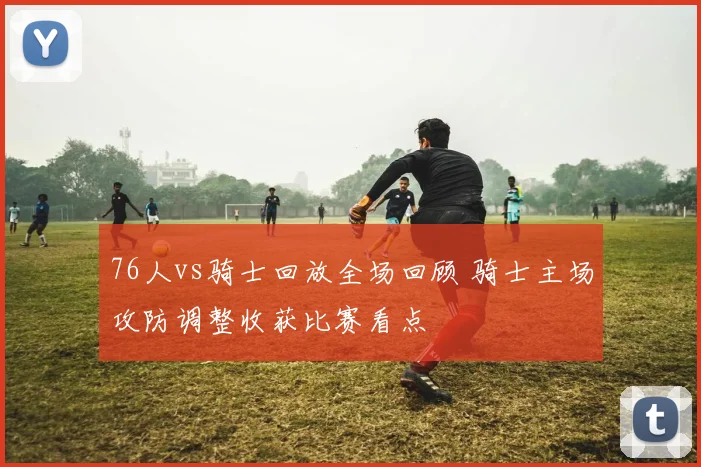 76人vs骑士回放全场回顾 骑士主场攻防调整收获比赛看点