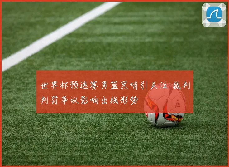 世界杯预选赛男篮黑哨引关注 裁判判罚争议影响出线形势