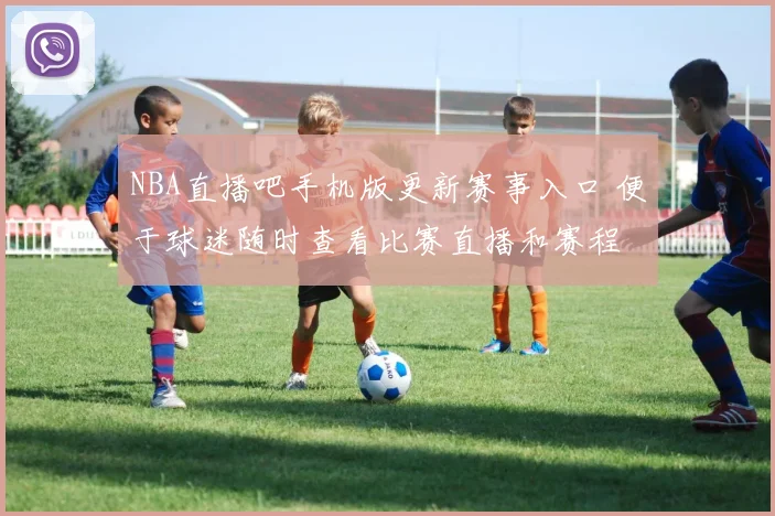 NBA直播吧手机版更新赛事入口 便于球迷随时查看比赛直播和赛程