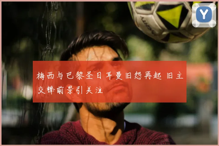 梅西与巴黎圣日耳曼旧怨再起 旧主交锋前景引关注