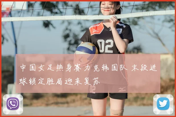 中国女足热身赛力克韩国队 末段进球锁定胜局迎来复苏