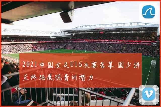 2021中国女足U16决赛落幕 国少拼至终场展现青训潜力