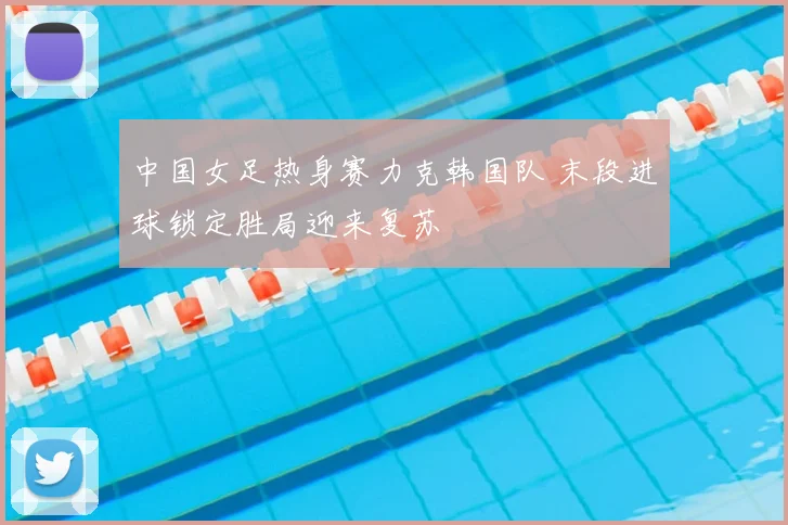 中国女足热身赛力克韩国队 末段进球锁定胜局迎来复苏